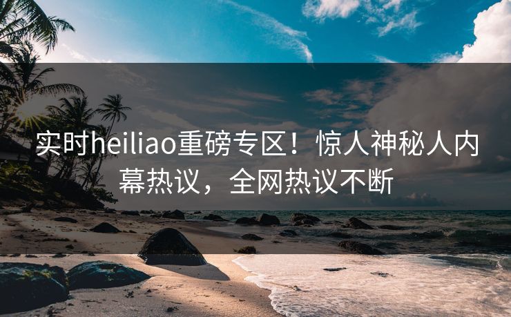 实时heiliao重磅专区！惊人神秘人内幕热议，全网热议不断