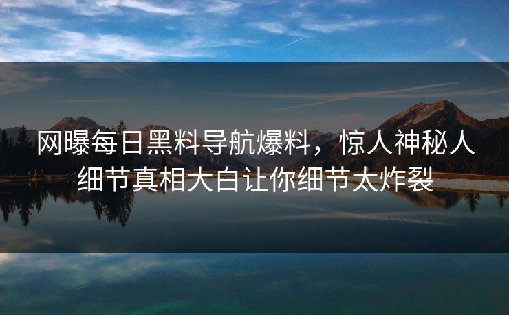 网曝每日黑料导航爆料，惊人神秘人细节真相大白让你细节太炸裂