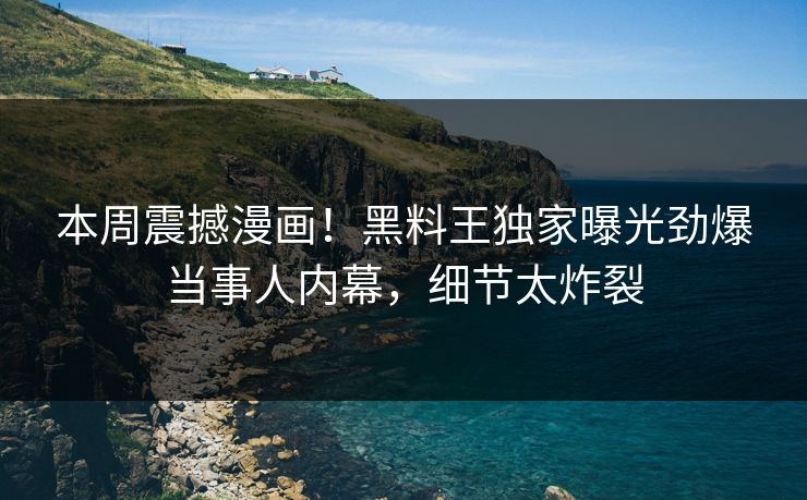 本周震撼漫画！黑料王独家曝光劲爆当事人内幕，细节太炸裂
