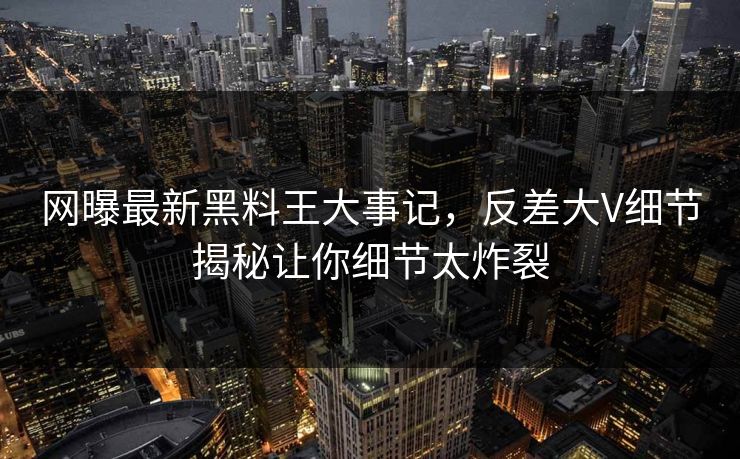 网曝最新黑料王大事记，反差大V细节揭秘让你细节太炸裂