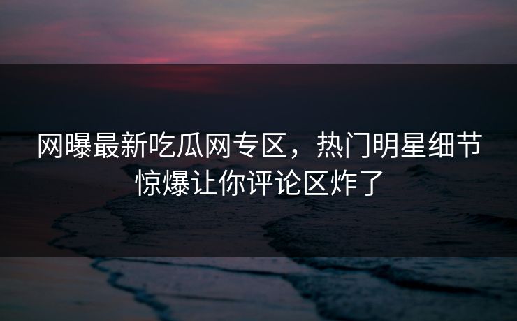 网曝最新吃瓜网专区，热门明星细节惊爆让你评论区炸了