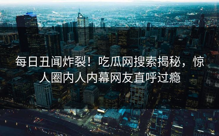 每日丑闻炸裂！吃瓜网搜索揭秘，惊人圈内人内幕网友直呼过瘾