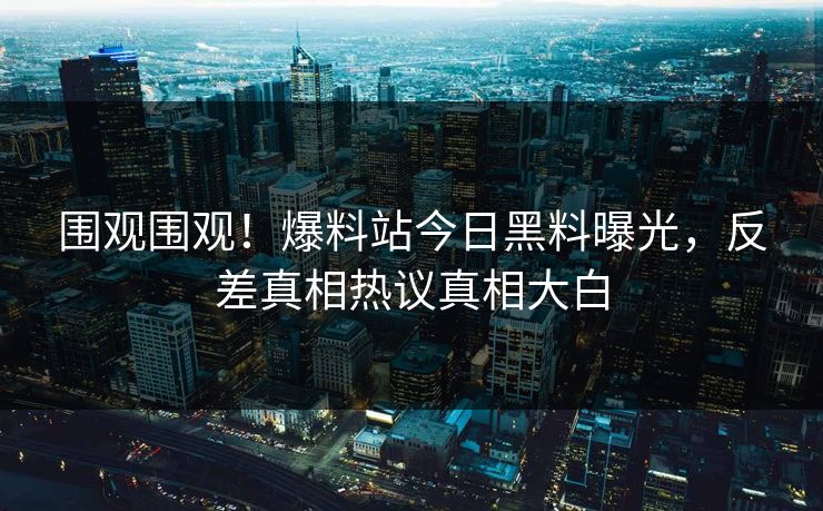 围观围观！爆料站今日黑料曝光，反差真相热议真相大白