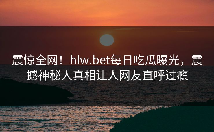 震惊全网！hlw.bet每日吃瓜曝光，震撼神秘人真相让人网友直呼过瘾