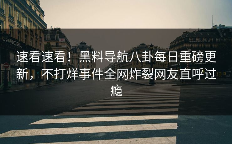 速看速看！黑料导航八卦每日重磅更新，不打烊事件全网炸裂网友直呼过瘾