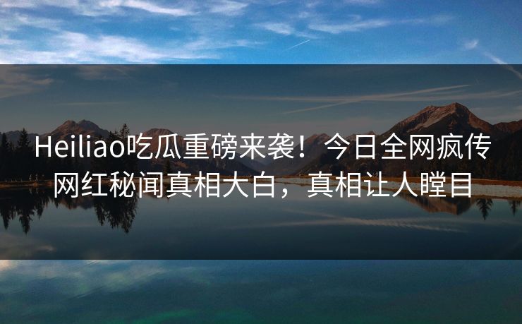 Heiliao吃瓜重磅来袭！今日全网疯传网红秘闻真相大白，真相让人瞠目