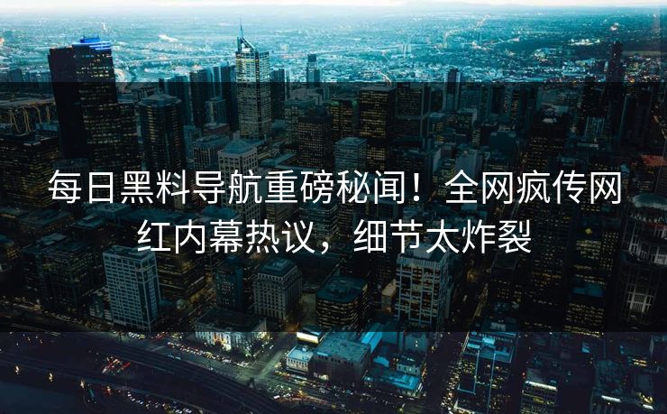 每日黑料导航重磅秘闻！全网疯传网红内幕热议，细节太炸裂
