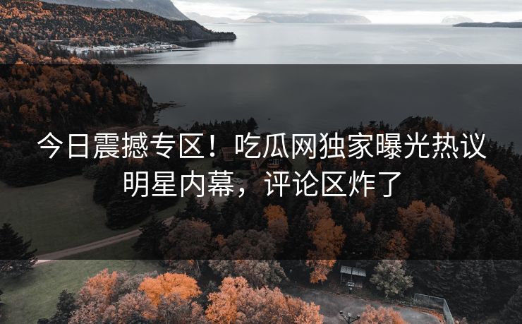 今日震撼专区！吃瓜网独家曝光热议明星内幕，评论区炸了