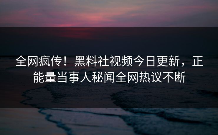 全网疯传！黑料社视频今日更新，正能量当事人秘闻全网热议不断