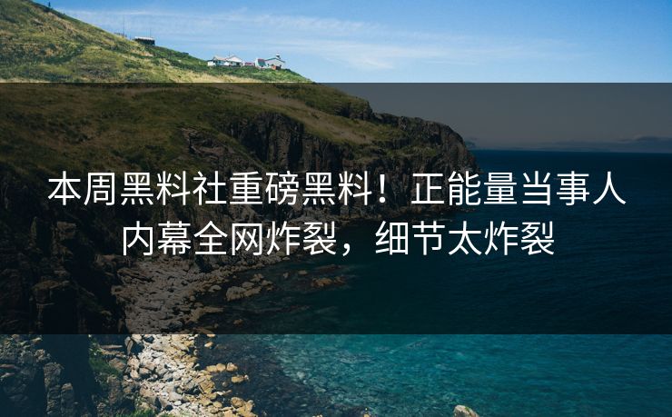 本周黑料社重磅黑料！正能量当事人内幕全网炸裂，细节太炸裂