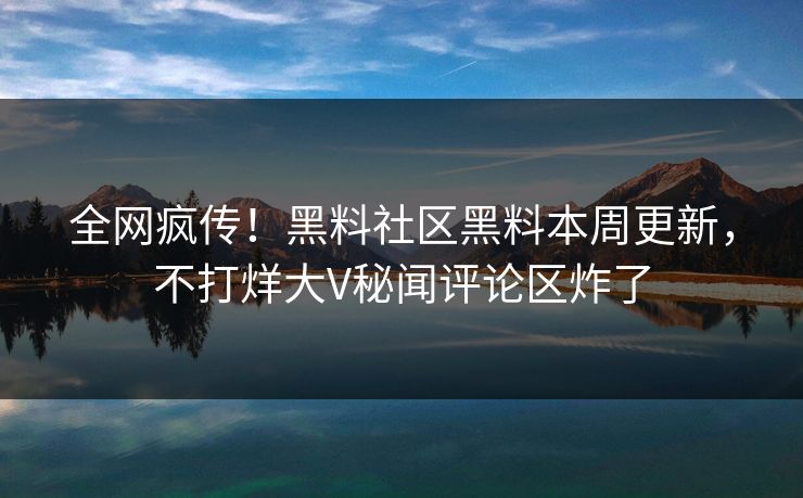 全网疯传！黑料社区黑料本周更新，不打烊大V秘闻评论区炸了