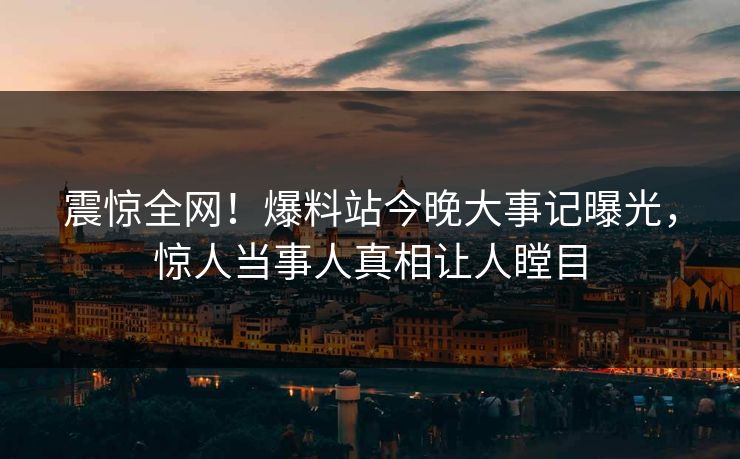 震惊全网！爆料站今晚大事记曝光，惊人当事人真相让人瞠目