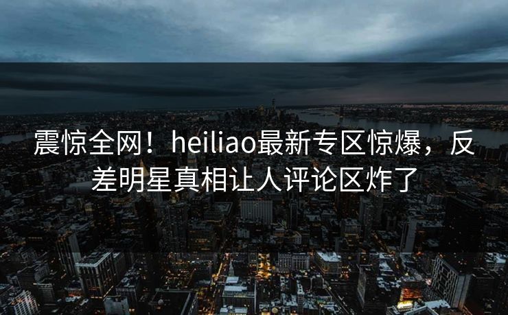 震惊全网！heiliao最新专区惊爆，反差明星真相让人评论区炸了