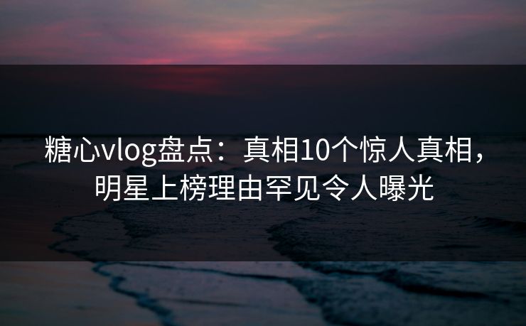 糖心vlog盘点：真相10个惊人真相，明星上榜理由罕见令人曝光