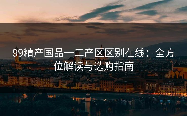 99精产国品一二产区区别在线：全方位解读与选购指南