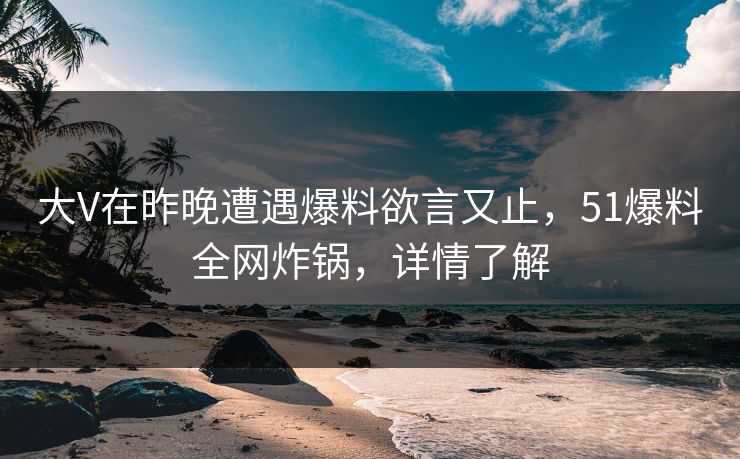 大V在昨晚遭遇爆料欲言又止，51爆料全网炸锅，详情了解