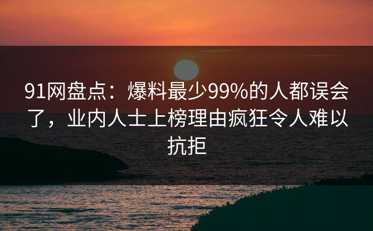 91网盘点：爆料最少99%的人都误会了，业内人士上榜理由疯狂令人难以抗拒