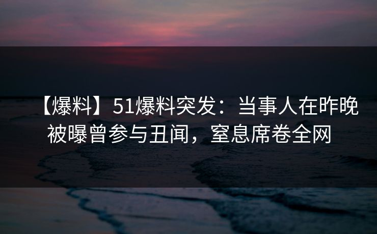 【爆料】51爆料突发：当事人在昨晚被曝曾参与丑闻，窒息席卷全网