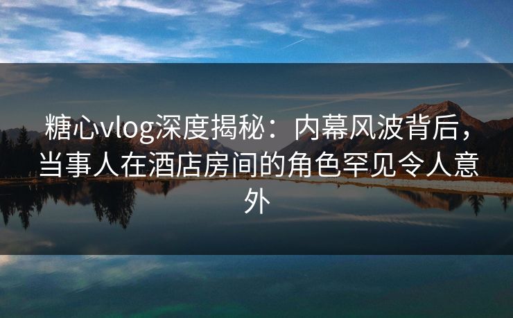 糖心vlog深度揭秘：内幕风波背后，当事人在酒店房间的角色罕见令人意外