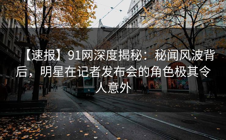 【速报】91网深度揭秘：秘闻风波背后，明星在记者发布会的角色极其令人意外