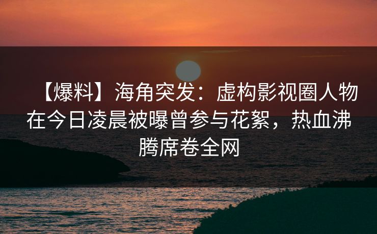 【爆料】海角突发：虚构影视圈人物在今日凌晨被曝曾参与花絮，热血沸腾席卷全网