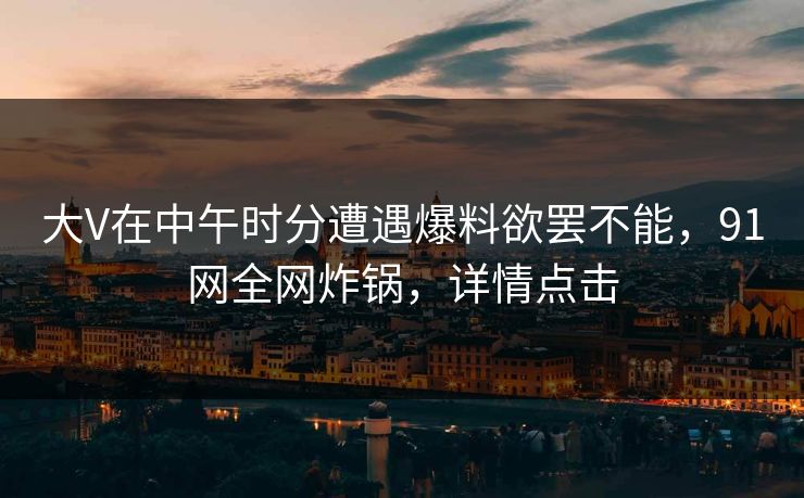 大V在中午时分遭遇爆料欲罢不能，91网全网炸锅，详情点击