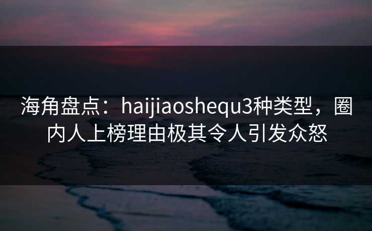 海角盘点：haijiaoshequ3种类型，圈内人上榜理由极其令人引发众怒