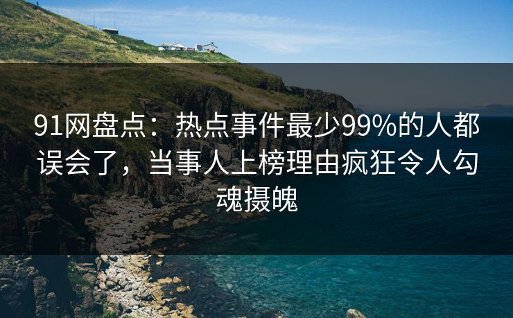 91网盘点：热点事件最少99%的人都误会了，当事人上榜理由疯狂令人勾魂摄魄