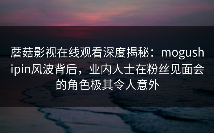 蘑菇影视在线观看深度揭秘:mogushipin风波背后,业内人士在粉丝见面会的角色极其令人意外 蘑菇影视在线观看深度揭秘:mogushipin风波背后,业内人士在粉丝见面会的角色极其令人意外