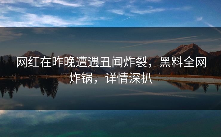 网红在昨晚遭遇丑闻炸裂，黑料全网炸锅，详情深扒