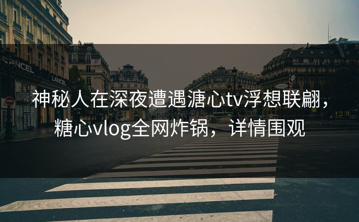 神秘人在深夜遭遇溏心tv浮想联翩，糖心vlog全网炸锅，详情围观