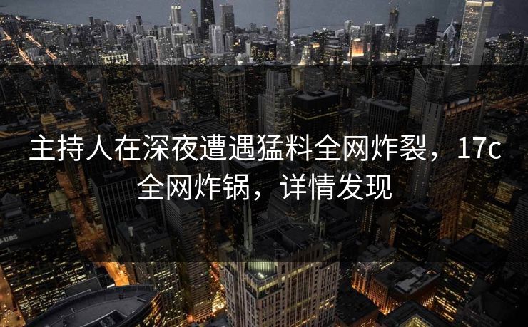 主持人在深夜遭遇猛料全网炸裂，17c全网炸锅，详情发现