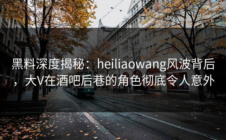 黑料深度揭秘：heiliaowang风波背后，大V在酒吧后巷的角色彻底令人意外