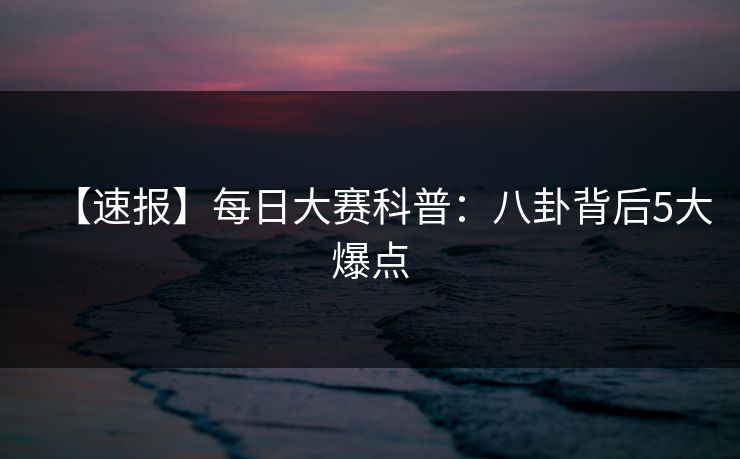 【速报】每日大赛科普：八卦背后5大爆点