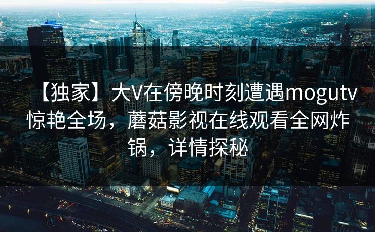 【独家】大V在傍晚时刻遭遇mogutv惊艳全场，蘑菇影视在线观看全网炸锅，详情探秘
