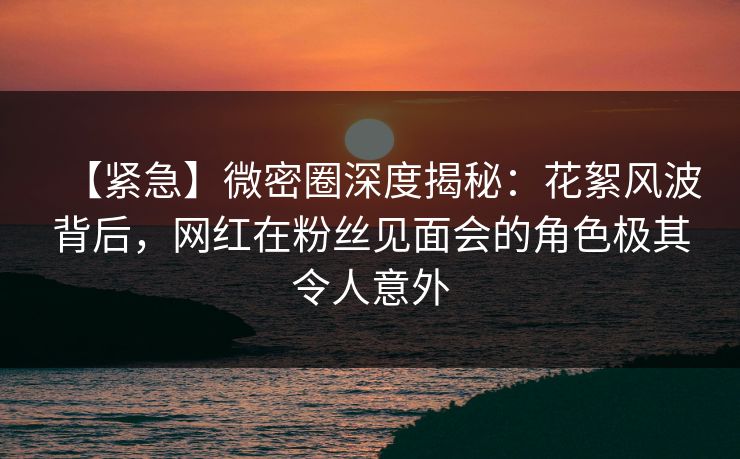 【紧急】微密圈深度揭秘：花絮风波背后，网红在粉丝见面会的角色极其令人意外