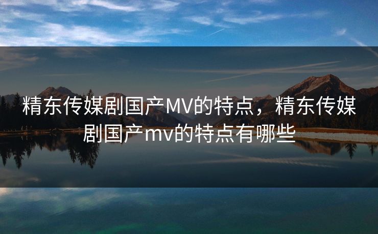 精东传媒剧国产MV的特点，精东传媒剧国产mv的特点有哪些