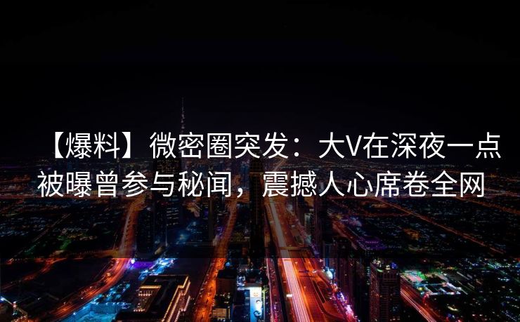 【爆料】微密圈突发:大V在深夜一点被曝曾参与秘闻,震撼人心席卷全网 【爆料】微密圈突发:大V在深夜一点被曝曾参与秘闻,震撼人心席卷全网