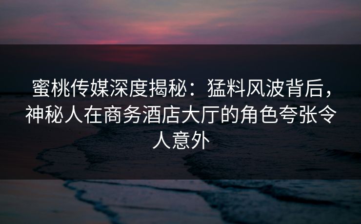 蜜桃传媒深度揭秘:猛料风波背后,神秘人在商务酒店大厅的角色夸张令人意外 蜜桃传媒深度揭秘:猛料风波背后,神秘人在商务酒店大厅的角色夸张令人意外