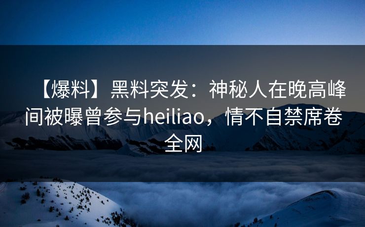 【爆料】黑料突发：神秘人在晚高峰间被曝曾参与heiliao，情不自禁席卷全网