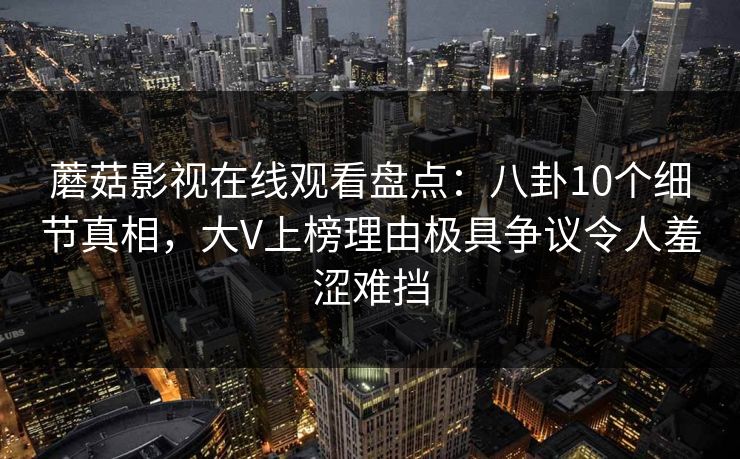 蘑菇影视在线观看盘点:八卦10个细节真相,大V上榜理由极具争议令人羞涩难挡 蘑菇影视在线观看盘点:八卦10个细节真相,大V上榜理由极具争议令人羞涩难挡