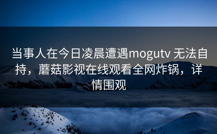 当事人在今日凌晨遭遇mogutv 无法自持，蘑菇影视在线观看全网炸锅，详情围观