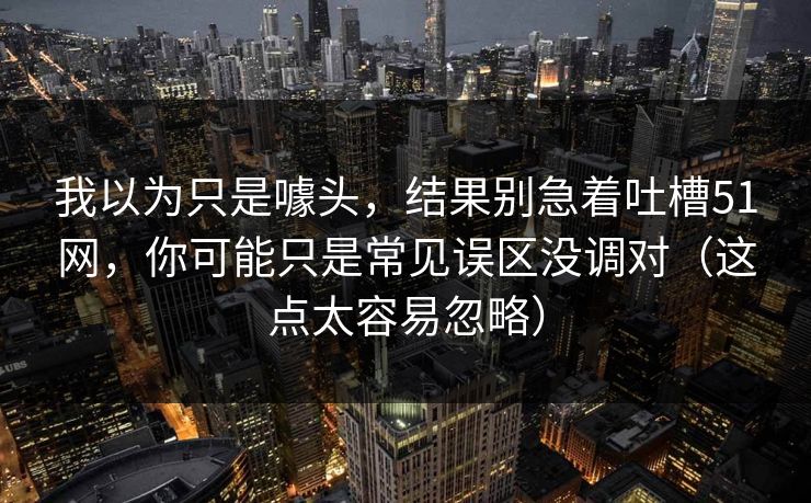 我以为只是噱头，结果别急着吐槽51网，你可能只是常见误区没调对（这点太容易忽略）