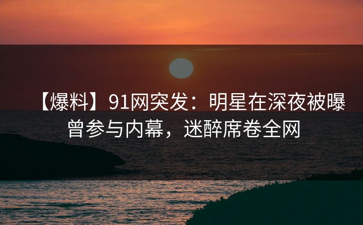 【爆料】91网突发：明星在深夜被曝曾参与内幕，迷醉席卷全网
