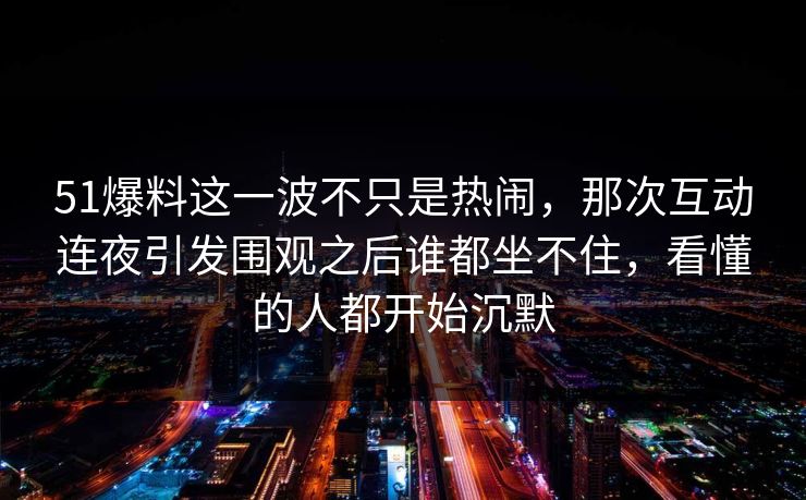 51爆料这一波不只是热闹,那次互动连夜引发围观之后谁都坐不住,看懂的人都开始沉默 51爆料这一波不只是热闹,那次互动连夜引发围观之后谁都坐不住,看懂的人都开始沉默