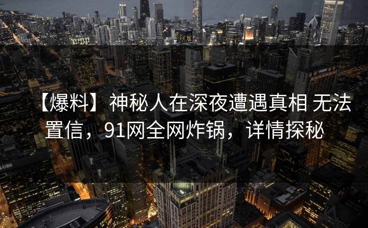 【爆料】神秘人在深夜遭遇真相 无法置信,91网全网炸锅,详情探秘 【爆料】神秘人在深夜遭遇真相 无法置信,91网全网炸锅,详情探秘