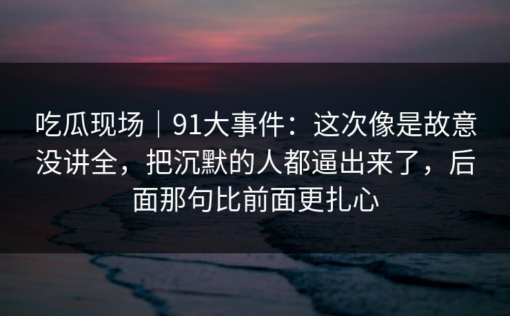 吃瓜现场|91大事件:这次像是故意没讲全,把沉默的人都逼出来了,后面那句比前面更扎心 吃瓜现场|91大事件:这次像是故意没讲全,把沉默的人都逼出来了,后面那句比前面更扎心